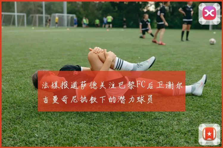 法媒报道萨德关注巴黎FC后卫谢尔吉曼奇尼执教下的潜力球员