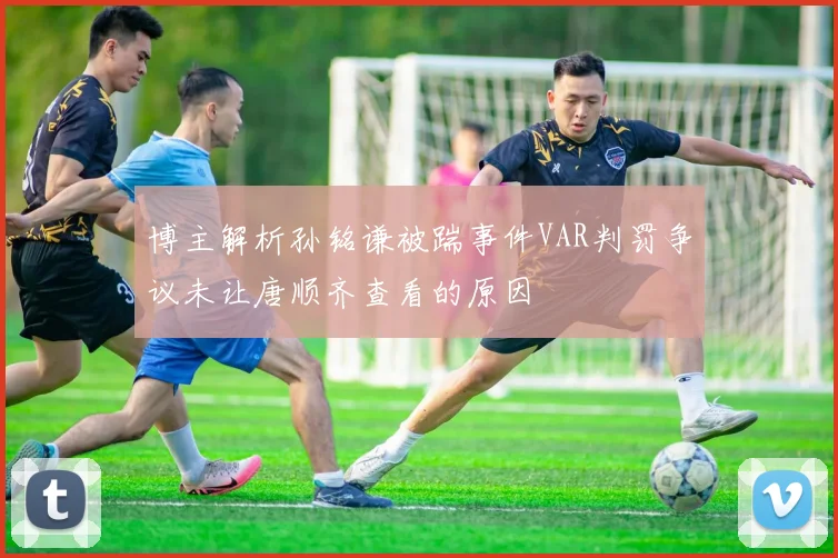 博主解析孙铭谦被踹事件VAR判罚争议未让唐顺齐查看的原因