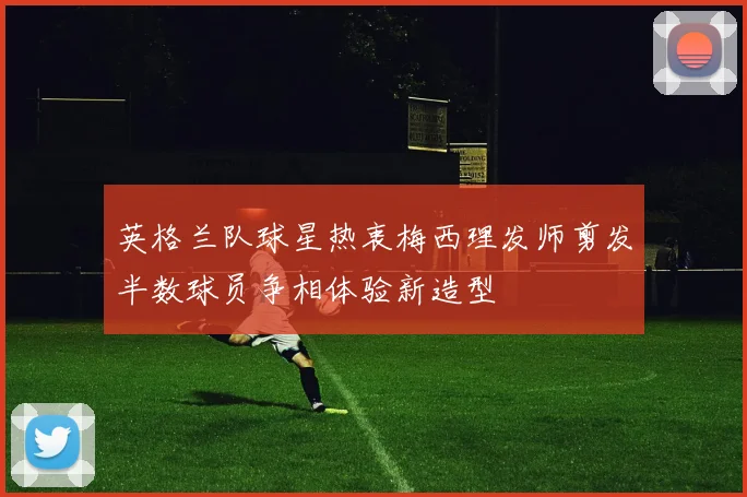 英格兰队球星热衷梅西理发师剪发半数球员争相体验新造型