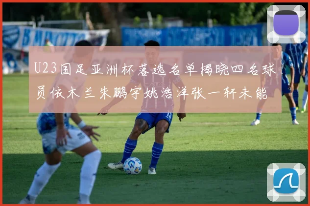 U23国足亚洲杯落选名单揭晓四名球员依木兰朱鹏宇姚浩洋张一轩未能入选