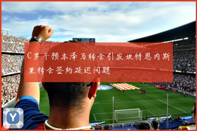 C罗干预本泽马转会引发坎特恩内斯里转会签约延迟问题