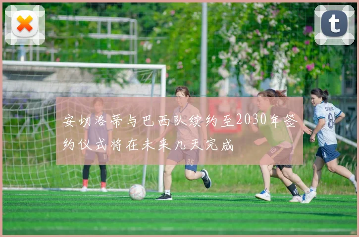安切洛蒂与巴西队续约至2030年签约仪式将在未来几天完成