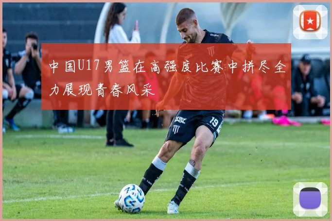 中国U17男篮在高强度比赛中拼尽全力展现青春风采