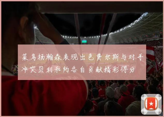 菜鸟杨瀚森表现出色费尔斯与对手冲突贝利和约各自贡献精彩得分