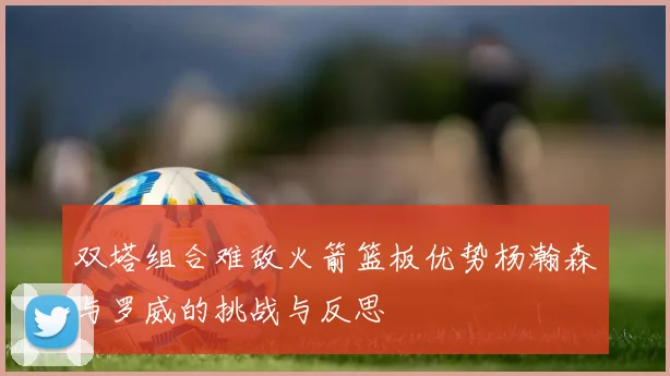 双塔组合难敌火箭篮板优势杨瀚森与罗威的挑战与反思