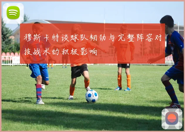 穆斯卡特谈球队韧劲与完整阵容对技战术的积极影响