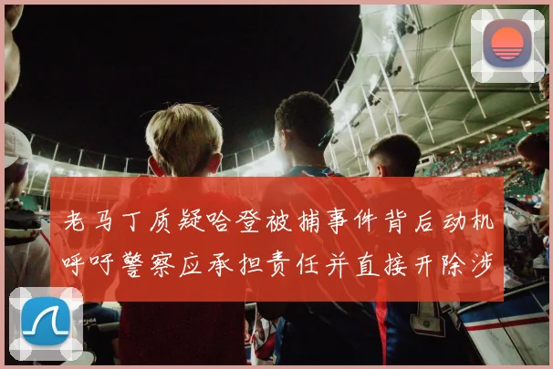 老马丁质疑哈登被捕事件背后动机呼吁警察应承担责任并直接开除涉事人员