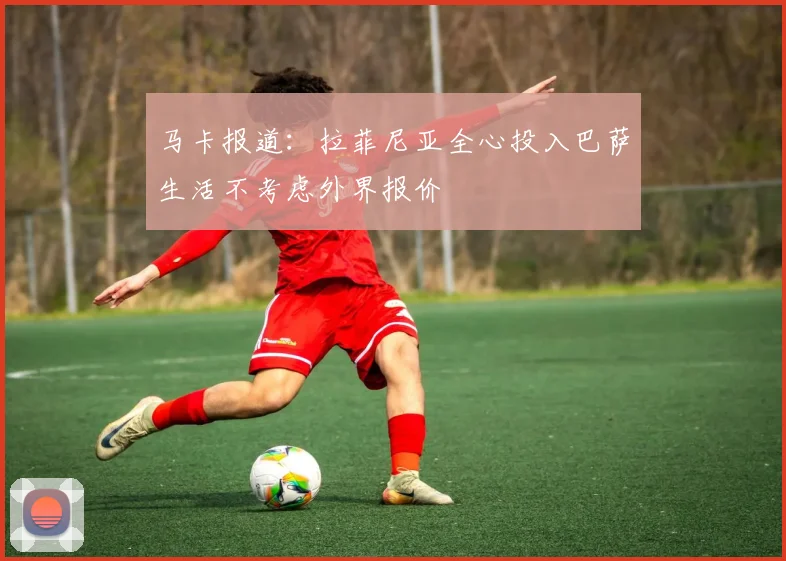 马卡报道：拉菲尼亚全心投入巴萨生活不考虑外界报价