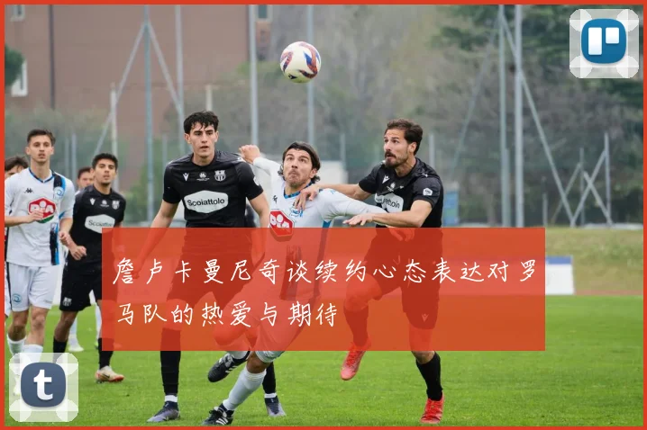 詹卢卡曼尼奇谈续约心态表达对罗马队的热爱与期待