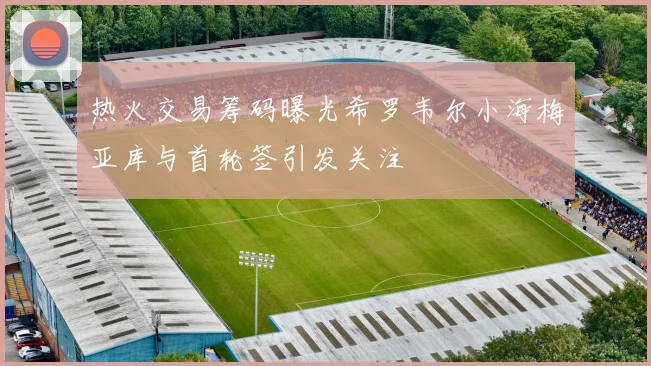 热火交易筹码曝光希罗韦尔小海梅亚库与首轮签引发关注
