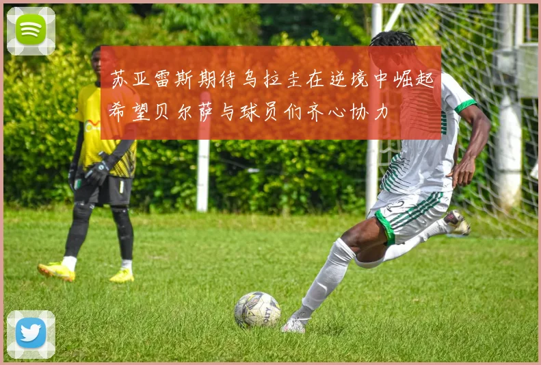 苏亚雷斯期待乌拉圭在逆境中崛起希望贝尔萨与球员们齐心协力