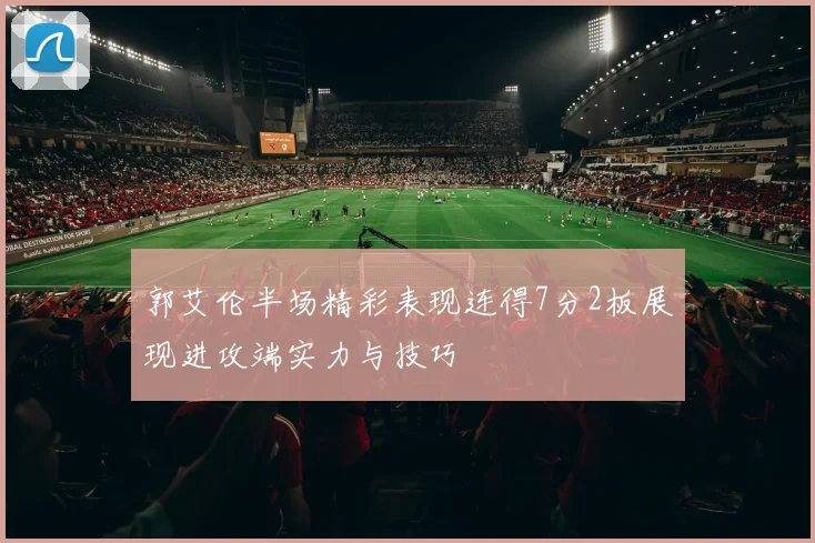 郭艾伦半场精彩表现连得7分2板展现进攻端实力与技巧
