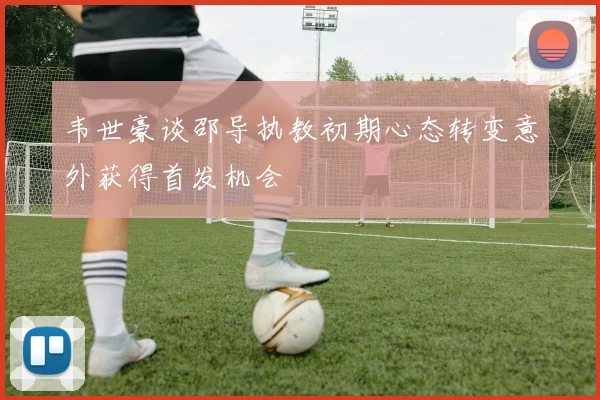 韦世豪谈邵导执教初期心态转变意外获得首发机会