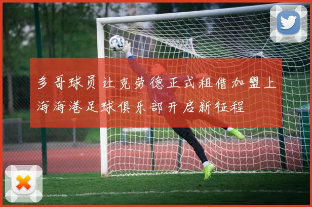 多哥球员让克劳德正式租借加盟上海海港足球俱乐部开启新征程