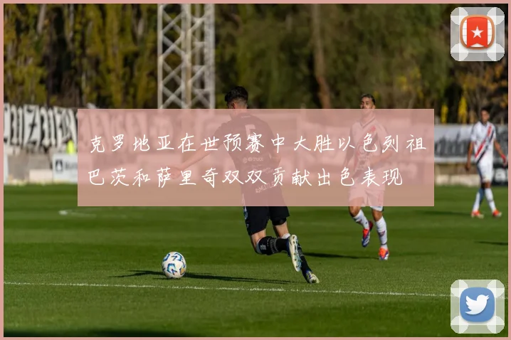 克罗地亚在世预赛中大胜以色列祖巴茨和萨里奇双双贡献出色表现