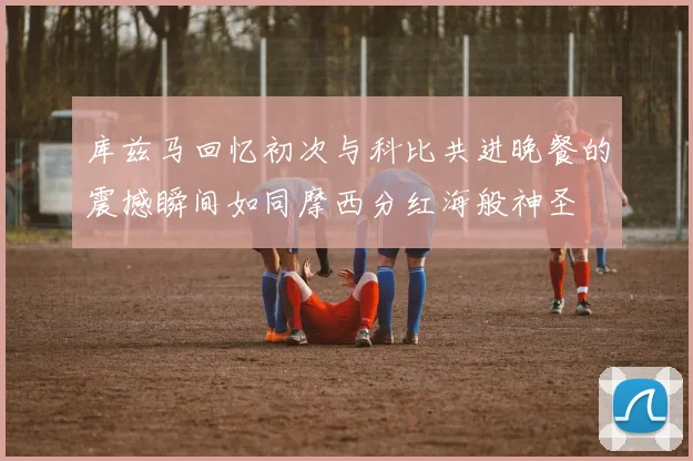 库兹马回忆初次与科比共进晚餐的震撼瞬间如同摩西分红海般神圣