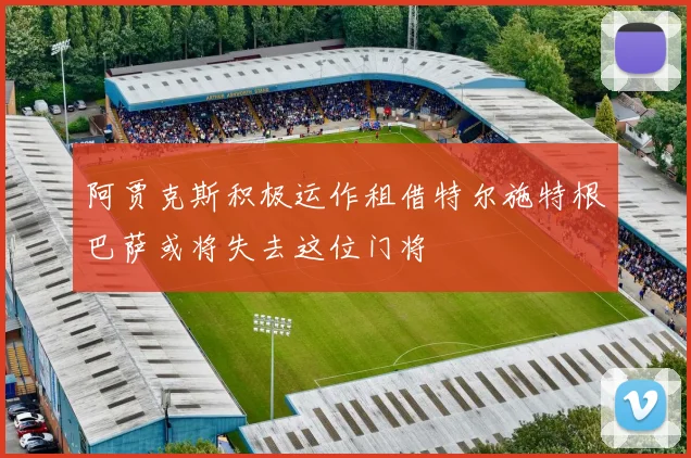 阿贾克斯积极运作租借特尔施特根巴萨或将失去这位门将