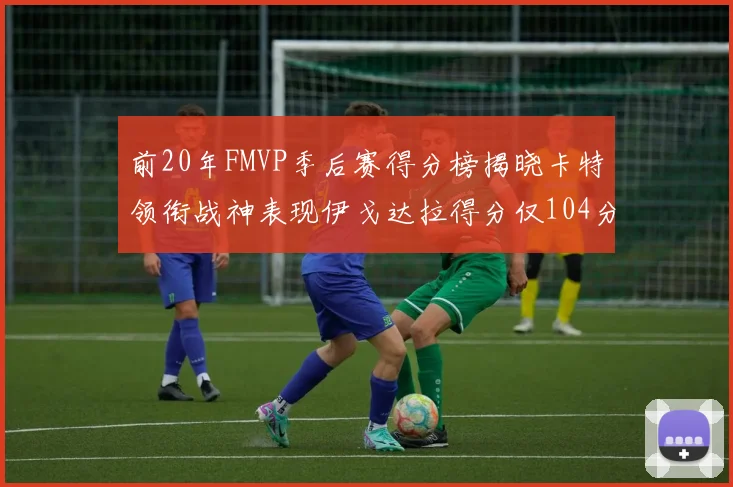 前20年FMVP季后赛得分榜揭晓卡特领衔战神表现伊戈达拉得分仅104分