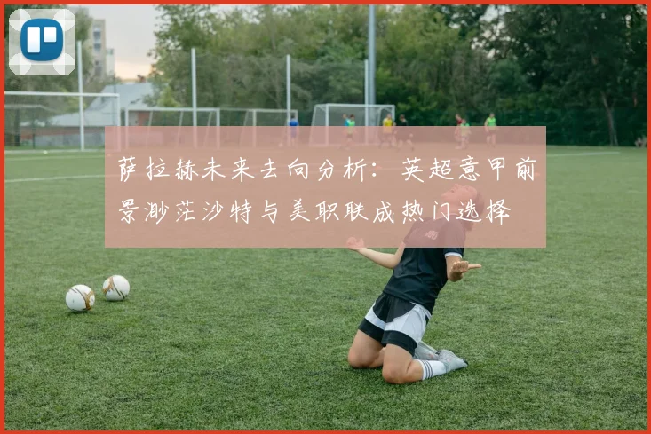 萨拉赫未来去向分析：英超意甲前景渺茫沙特与美职联成热门选择