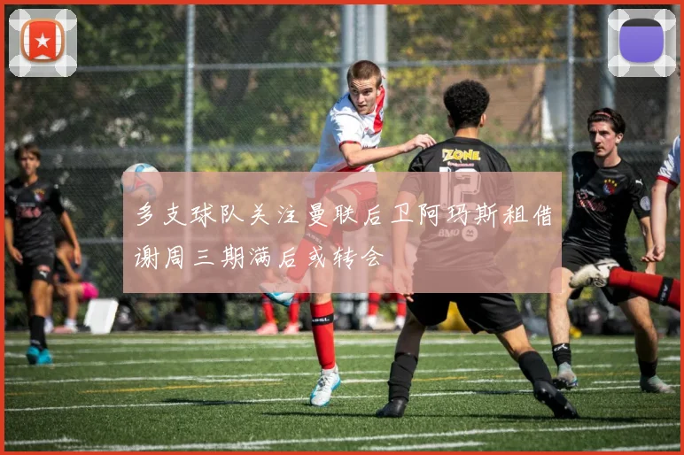 多支球队关注曼联后卫阿玛斯租借谢周三期满后或转会