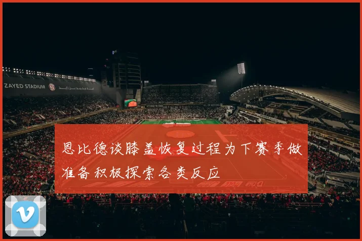 恩比德谈膝盖恢复过程为下赛季做准备积极探索各类反应