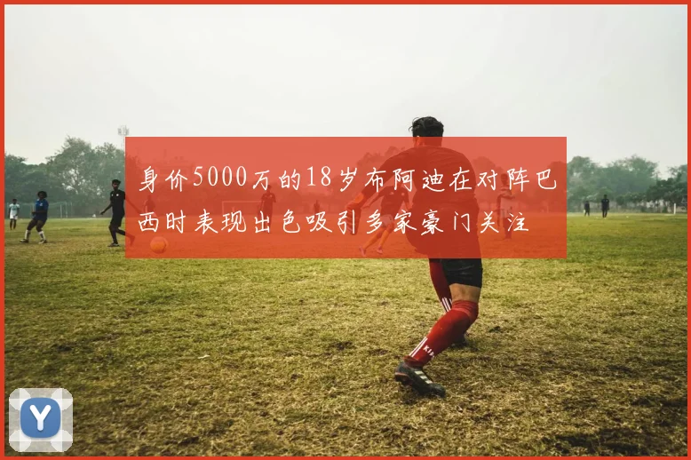 身价5000万的18岁布阿迪在对阵巴西时表现出色吸引多家豪门关注