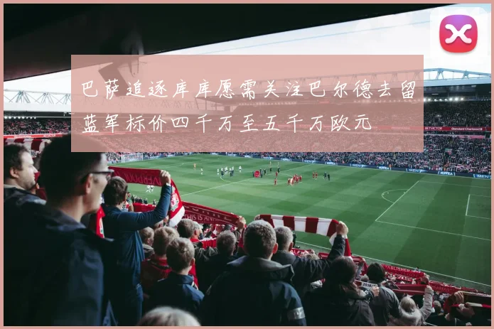 巴萨追逐库库愿需关注巴尔德去留蓝军标价四千万至五千万欧元