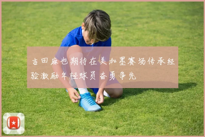 吉田麻也期待在美加墨赛场传承经验激励年轻球员奋勇争先