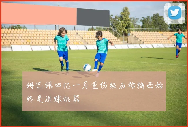 姆巴佩回忆一月重伤经历称梅西始终是进球机器